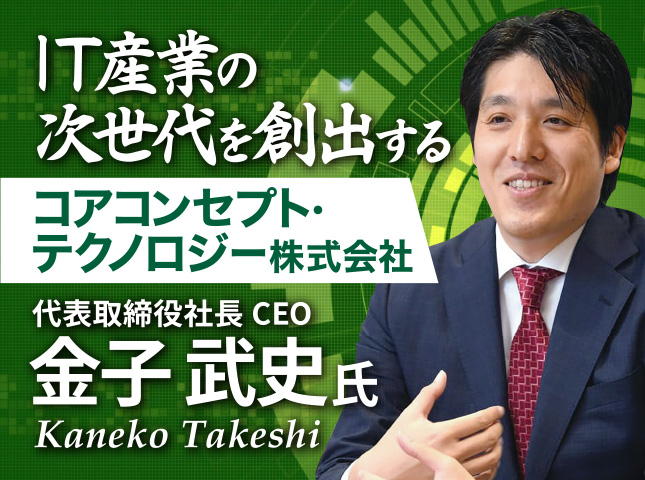 金子 武史氏 コアコンセプト・テクノロジー株式会社／IT産業の次世代を創出する