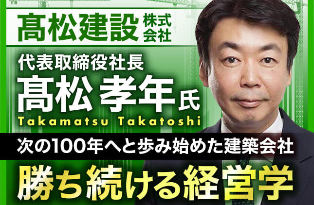 髙松孝年氏 髙松建設株式会社 代表取締役社長／次の100年へと歩み始めた建築会社　勝ち続ける経営学