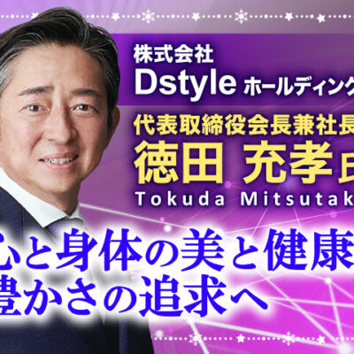 徳田充孝氏 株式会社Dstyleホールディングス 代表取締役会長兼社長／心と身体の美と健康と豊かさの追求へ