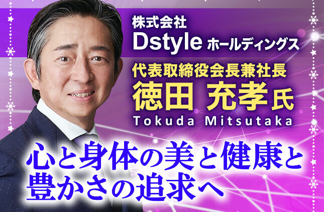 徳田充孝氏 株式会社Dstyleホールディングス 代表取締役会長兼社長／心と身体の美と健康と豊かさの追求へ