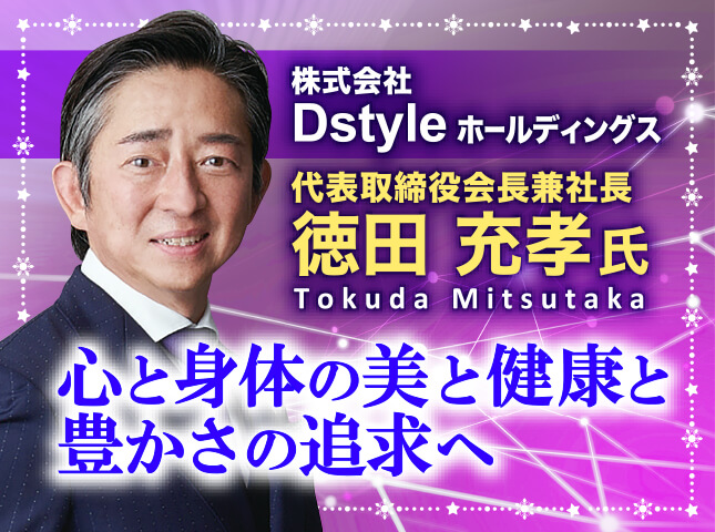 徳田充孝氏 株式会社Dstyleホールディングス 代表取締役会長兼社長／心と身体の美と健康と豊かさの追求へ