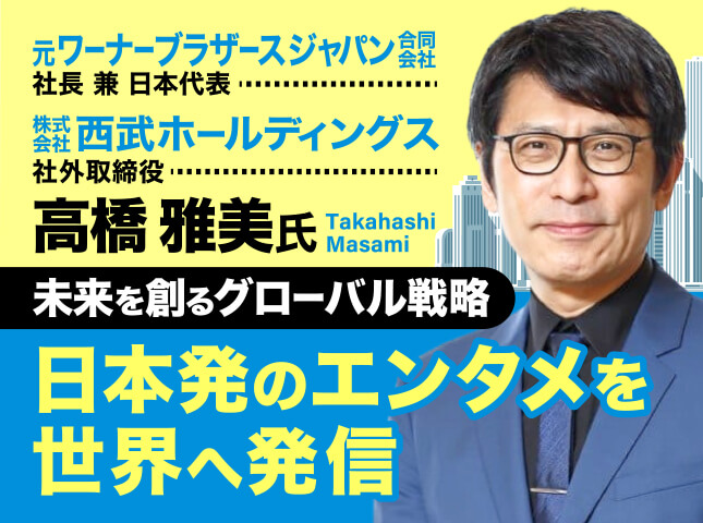 高橋雅美氏 元ワーナーブラザース ジャパン合同会社 社長兼日本代表・株式会社西武ホールディングス 社外取締役／未来を創るグローバル戦略で日本発のエンタメを世界へ発信